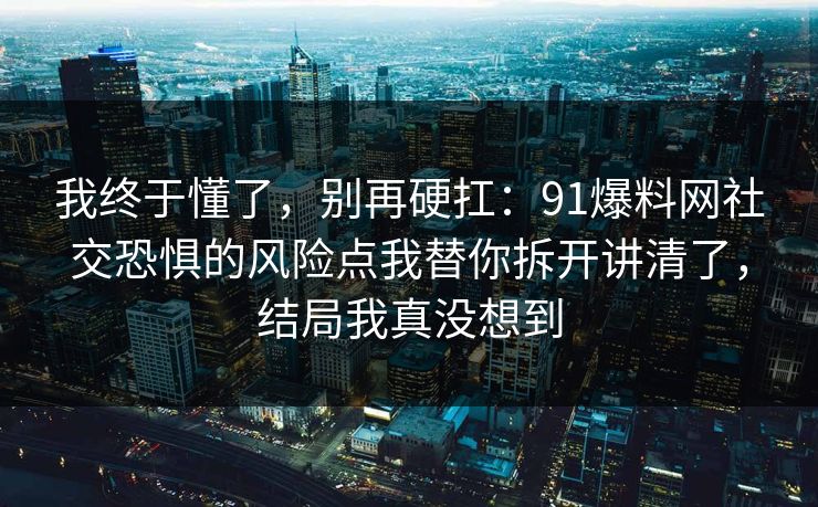我终于懂了，别再硬扛：91爆料网社交恐惧的风险点我替你拆开讲清了，结局我真没想到  第1张